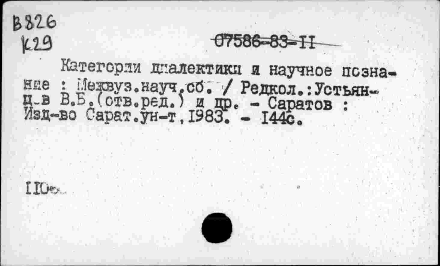 ﻿^7586^-83^11
Категории диалектики и научное псзна ние I 1Яежвуз.науч.сб; / Редкол.-.Устьян-П-В В.Б.Сотв.ред.) и дре - Саратов : Изд-во Сарат.ун-т,1983. - 144с.
ПО.